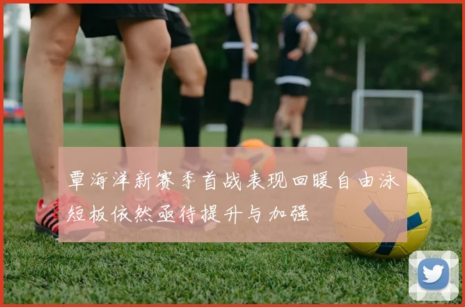 覃海洋新赛季首战表现回暖自由泳短板依然亟待提升与加强