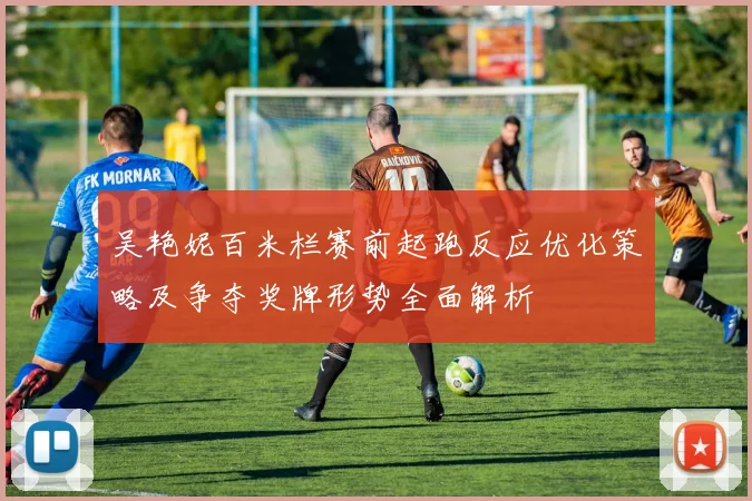 吴艳妮百米栏赛前起跑反应优化策略及争夺奖牌形势全面解析