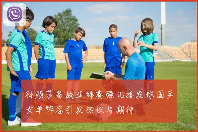 孙颖莎备战亚锦赛强化接发球国乒女单阵容引发热议与期待