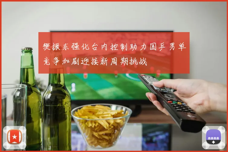 樊振东强化台内控制助力国乒男单竞争加剧迎接新周期挑战