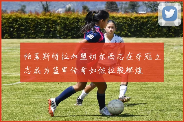 帕莱斯特拉加盟切尔西志在夺冠立志成为蓝军传奇如佐拉般辉煌