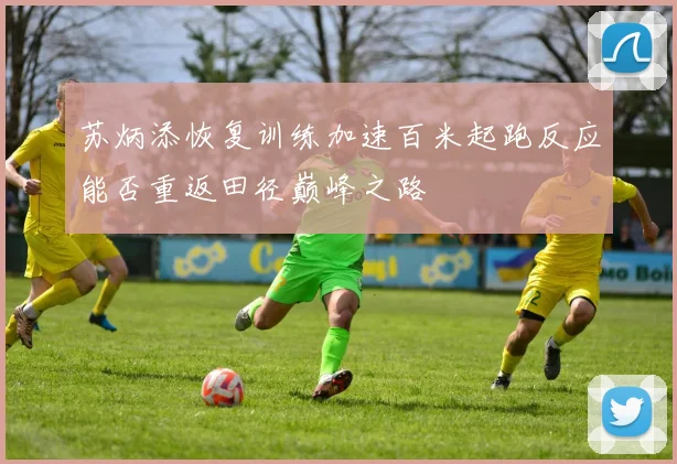 苏炳添恢复训练加速百米起跑反应能否重返田径巅峰之路