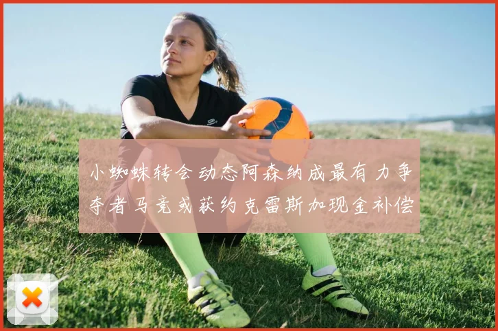 小蜘蛛转会动态阿森纳成最有力争夺者马竞或获约克雷斯加现金补偿