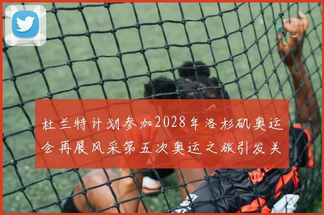 杜兰特计划参加2028年洛杉矶奥运会再展风采第五次奥运之旅引发关注