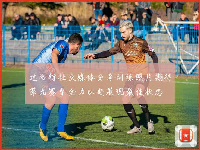 达洛特社交媒体分享训练照片期待第九赛季全力以赴展现最佳状态