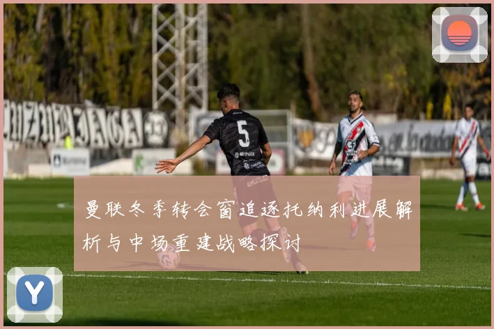 曼联冬季转会窗追逐托纳利进展解析与中场重建战略探讨