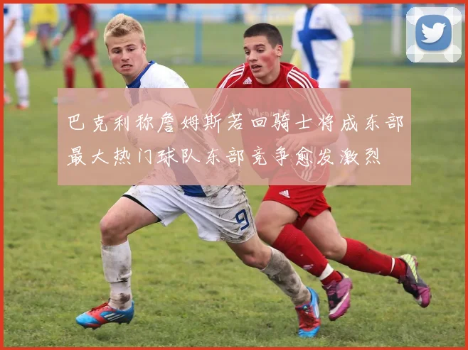 巴克利称詹姆斯若回骑士将成东部最大热门球队东部竞争愈发激烈