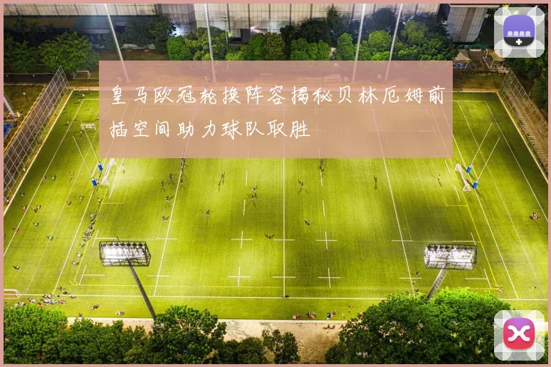 皇马欧冠轮换阵容揭秘贝林厄姆前插空间助力球队取胜